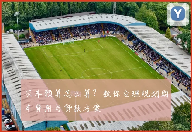 买车预算怎么算？教你合理规划购车费用与贷款方案