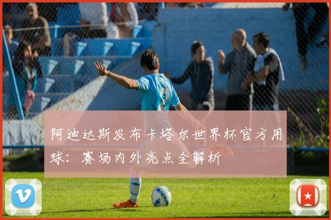 阿迪达斯发布卡塔尔世界杯官方用球：赛场内外亮点全解析