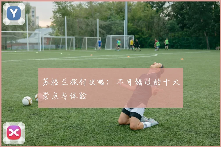苏格兰旅行攻略：不可错过的十大景点与体验