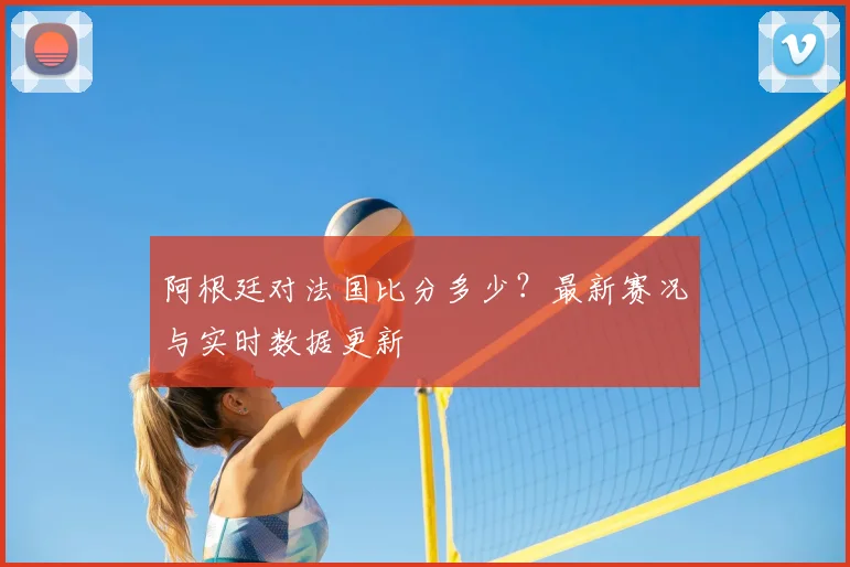 阿根廷对法国比分多少？最新赛况与实时数据更新