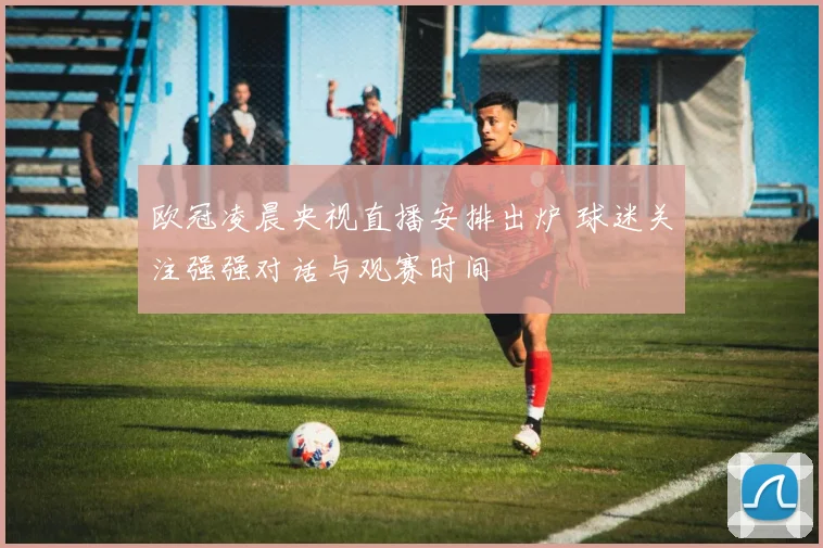 欧冠凌晨央视直播安排出炉 球迷关注强强对话与观赛时间