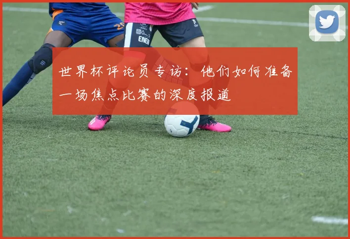 世界杯评论员专访：他们如何准备一场焦点比赛的深度报道