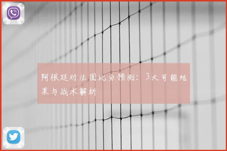 阿根廷对法国比分预测：3大可能结果与战术解析