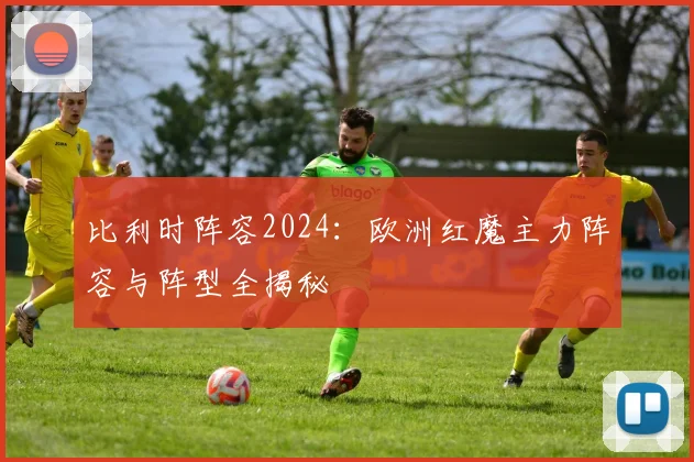 比利时阵容2024:欧洲红魔主力阵容与阵型全揭秘