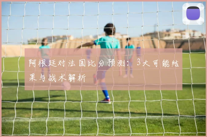 阿根廷对法国比分预测:3大可能结果与战术解析