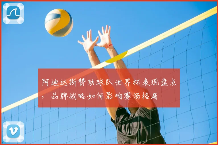 阿迪达斯赞助球队世界杯表现盘点，品牌战略如何影响赛场格局