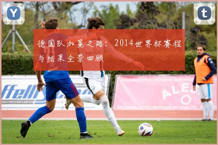 德国队加冕之路：2014世界杯赛程与结果全景回顾