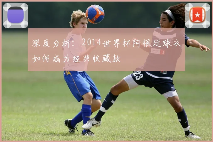 深度分析：2014世界杯阿根廷球衣如何成为经典收藏款