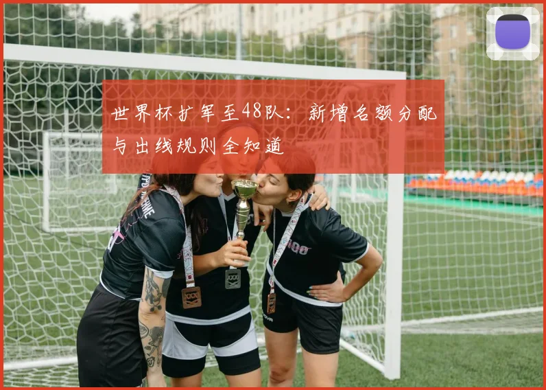 世界杯扩军至48队：新增名额分配与出线规则全知道
