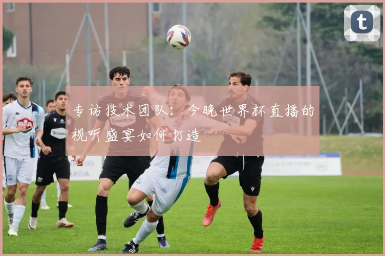 专访技术团队：今晚世界杯直播的视听盛宴如何打造