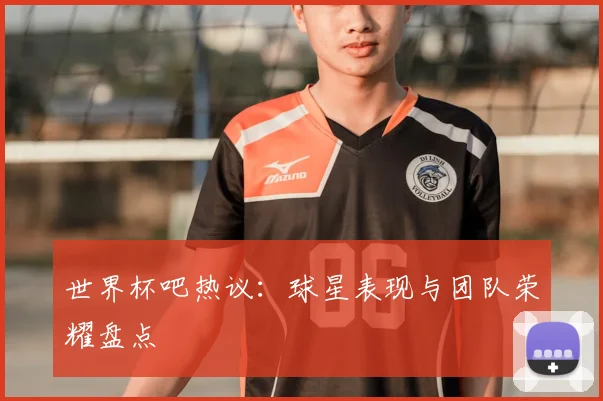 世界杯吧热议:球星表现与团队荣耀盘点