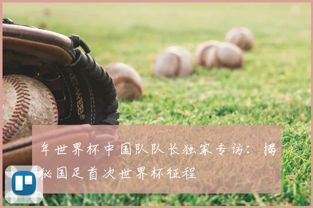 年世界杯中国队队长独家专访：揭秘国足首次世界杯征程