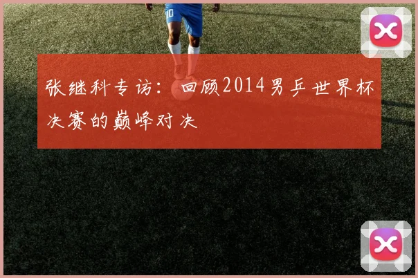 张继科专访:回顾2014男乒世界杯决赛的巅峰对决