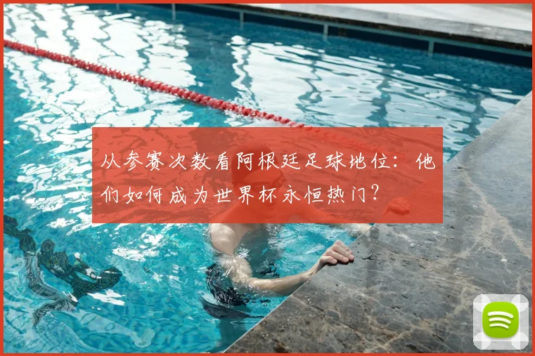从参赛次数看阿根廷足球地位：他们如何成为世界杯永恒热门？
