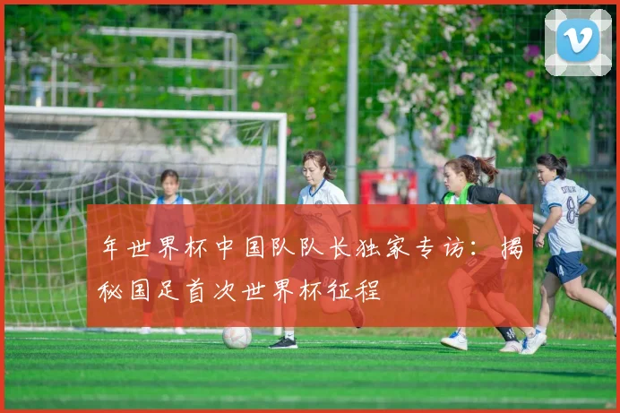 年世界杯中国队队长独家专访:揭秘国足首次世界杯征程