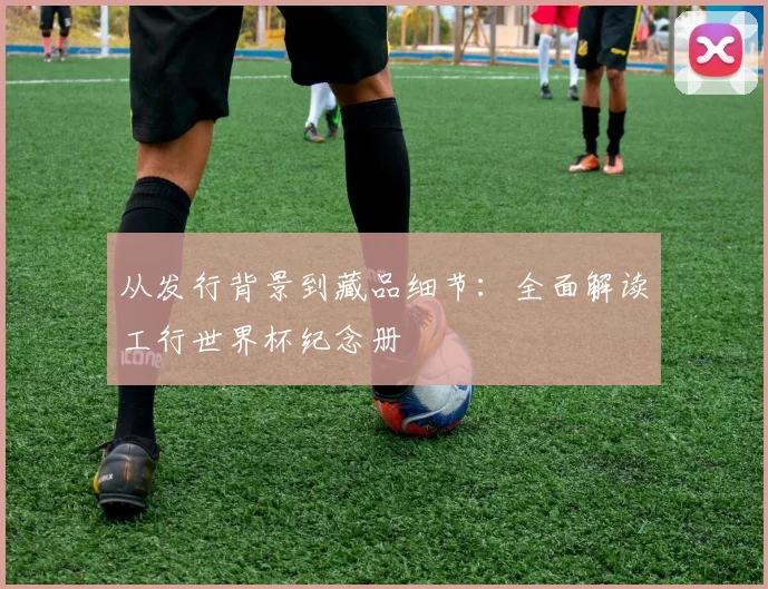从发行背景到藏品细节:全面解读工行世界杯纪念册