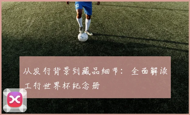 从发行背景到藏品细节：全面解读工行世界杯纪念册