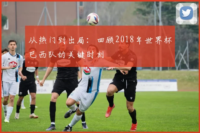 从热门到出局：回顾2018年世界杯巴西队的关键时刻